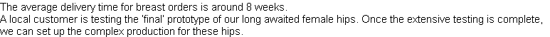 The average delivery time for breast orders is around 8 weeks.
A local customer is testing the ‘final’ prototype of our long awaited female hips. Once the extensive testing is complete, 
we can set up the complex production for these hips.